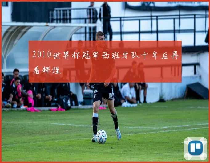 2010世界杯冠军西班牙队十年后再看辉煌