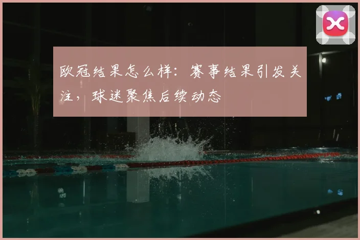 欧冠结果怎么样：赛事结果引发关注，球迷聚焦后续动态
