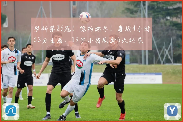 梦碎第25冠！德约燃尽！鏖战4小时53分出局，19岁小将刷新6大纪录